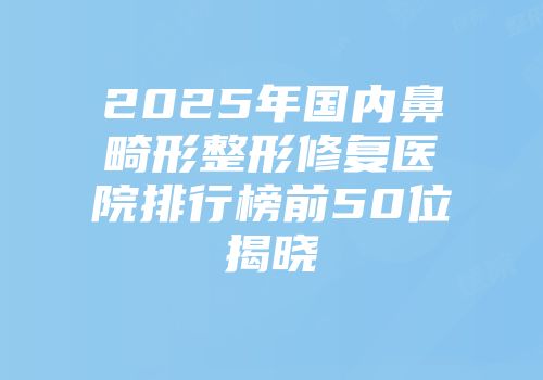 2025年国内鼻畸形整形修复医院排行榜前50位揭晓