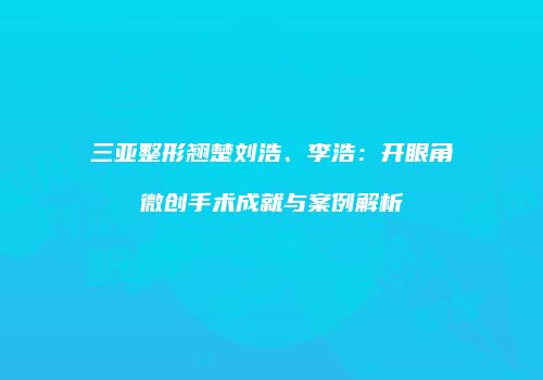 三亚整形翘楚刘浩、李浩：开眼角微创手术成就与案例解析