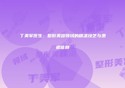 丁美军医生：整形美容领域的精湛技艺与患者信赖