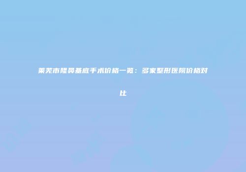 莱芜市隆鼻基底手术价格一览：多家整形医院价格对比