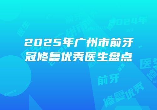 2025年广州市前牙冠修复优秀医生盘点
