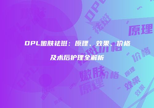 DPL嫩肤祛斑：原理、效果、价格及术后护理全解析