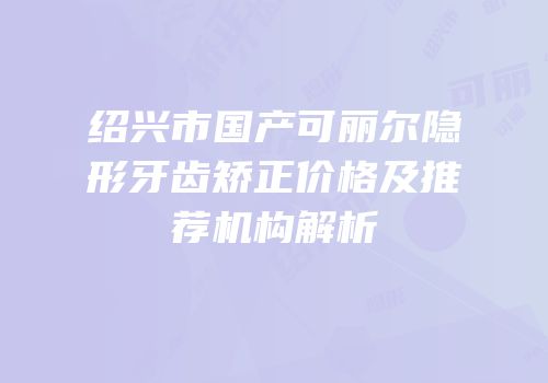 绍兴市国产可丽尔隐形牙齿矫正价格及推荐机构解析