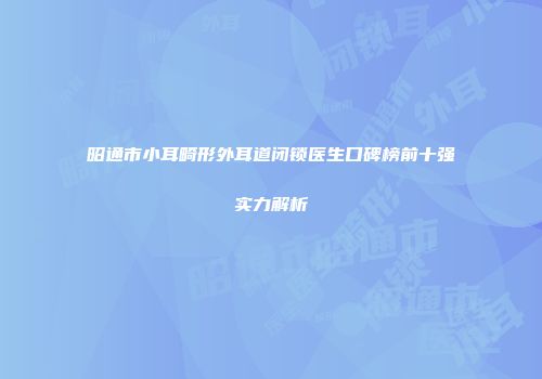 昭通市小耳畸形外耳道闭锁医生口碑榜前十强实力解析