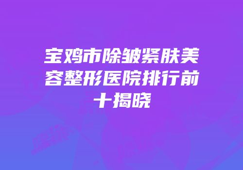 宝鸡市除皱紧肤美容整形医院排行前十揭晓