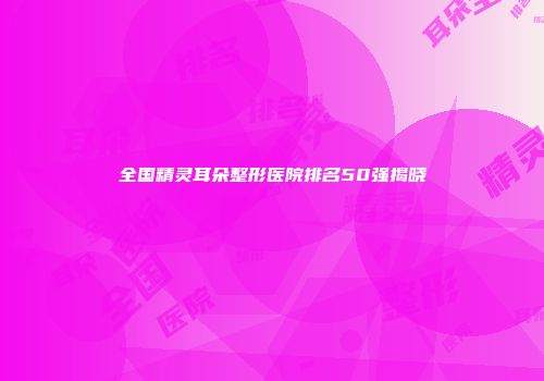 全国精灵耳朵整形医院排名50强揭晓