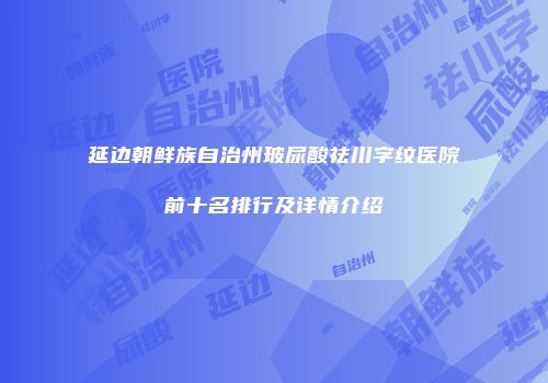延边朝鲜族自治州玻尿酸祛川字纹医院前十名排行及详情介绍