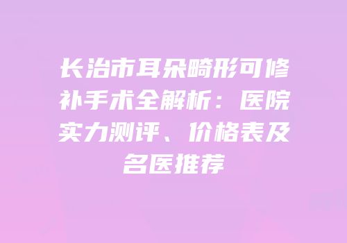 长治市耳朵畸形可修补手术全解析：医院实力测评、价格表及名医推荐