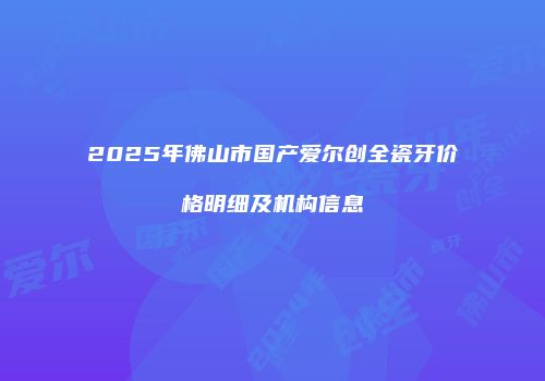2025年佛山市国产爱尔创全瓷牙价格明细及机构信息