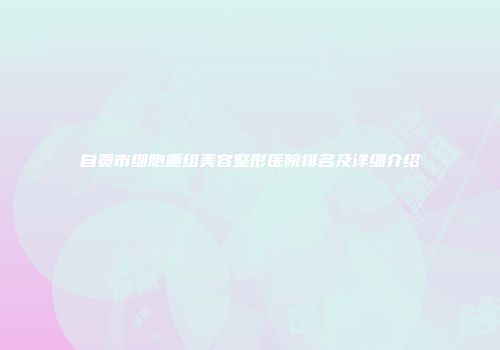 自贡市细胞重组美容整形医院排名及详细介绍