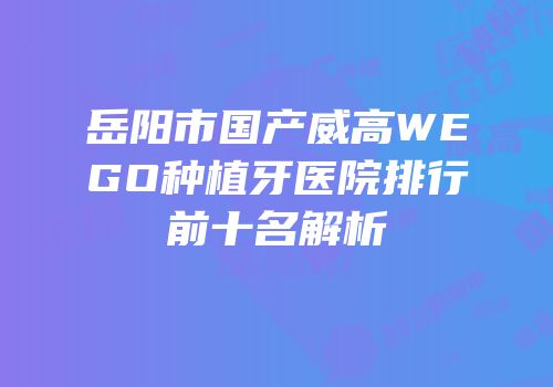 岳阳市国产威高WEGO种植牙医院排行前十名解析