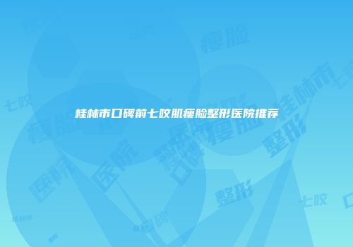 桂林市口碑前七咬肌瘦脸整形医院推荐