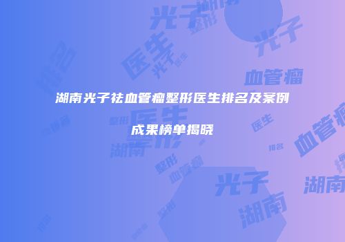 湖南光子祛血管瘤整形医生排名及案例成果榜单揭晓