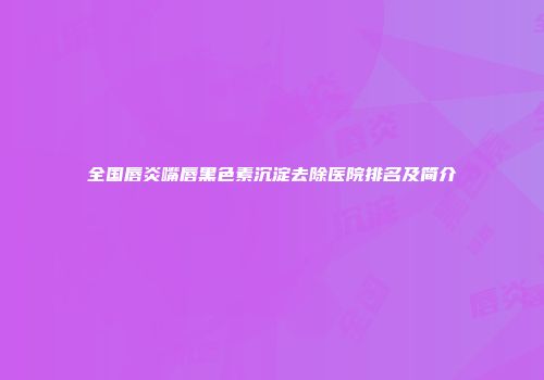 全国唇炎嘴唇黑色素沉淀去除医院排名及简介
