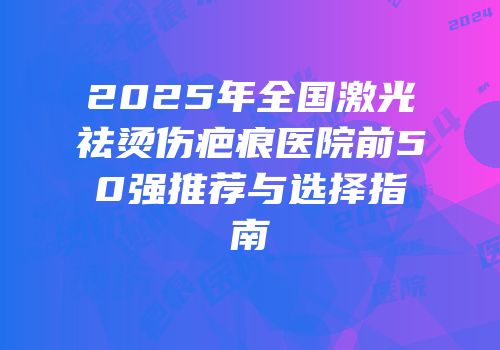 2025年全国激光祛烫伤疤痕医院前50强推荐与选择指南