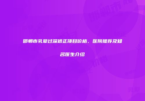 邯郸市乳晕过深矫正项目价格、医院推荐及知名医生介绍