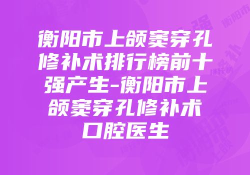 衡阳市上颌窦穿孔修补术排行榜前十强产生-衡阳市上颌窦穿孔修补术口腔医生