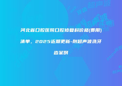 河北省口腔医院口腔修复科价格(费用)清单，2025近期更新-附超声波洗牙齿案例
