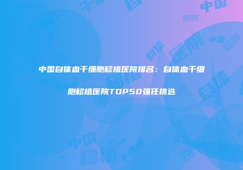 中国自体血干细胞移植医院排名：自体血干细胞移植医院TOP50强任挑选