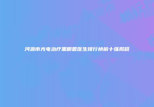 河源市光电治疗黑眼圈医生排行榜前十强揭晓