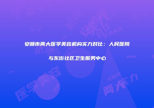安顺市两大医学美容机构实力对比：人民医院与东街社区卫生服务中心