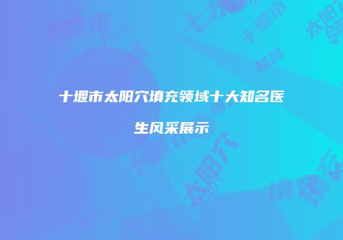 十堰市太阳穴填充领域十大知名医生风采展示