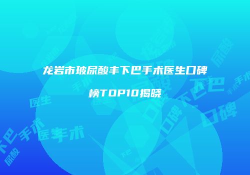 龙岩市玻尿酸丰下巴手术医生口碑榜TOP10揭晓