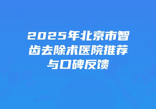 2025年北京市智齿去除术医院推荐与口碑反馈