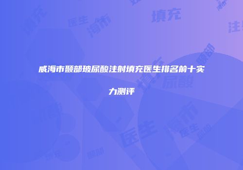 威海市颞部玻尿酸注射填充医生排名前十实力测评