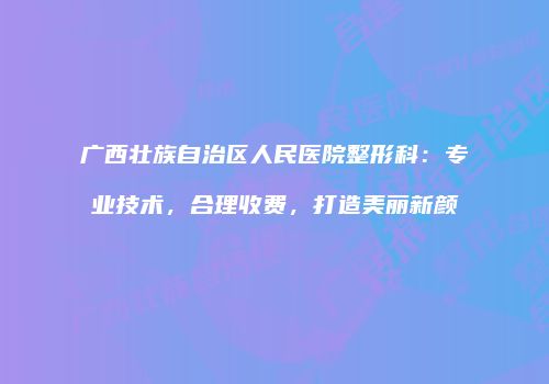 广西壮族自治区人民医院整形科：专业技术，合理收费，打造美丽新颜