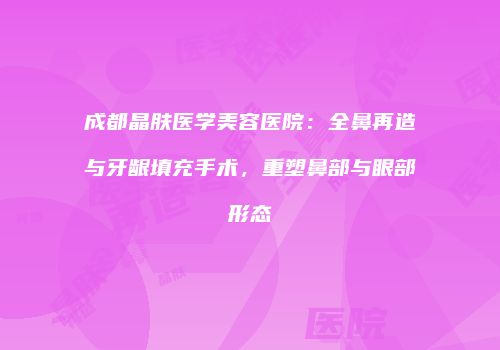 成都晶肤医学美容医院：全鼻再造与牙龈填充手术，重塑鼻部与眼部形态