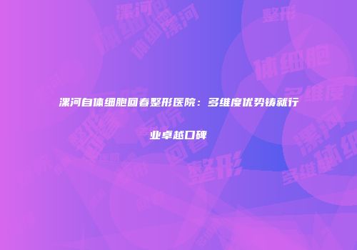 漯河自体细胞回春整形医院：多维度优势铸就行业卓越口碑