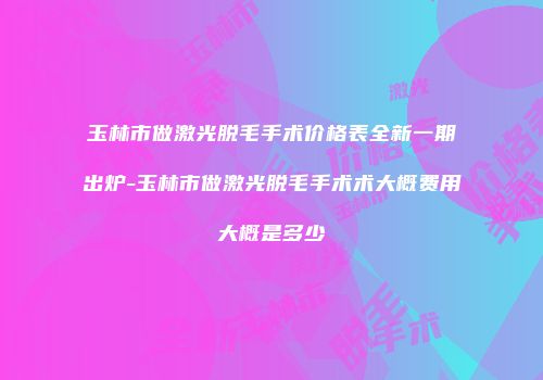 玉林市做激光脱毛手术价格表全新一期出炉-玉林市做激光脱毛手术术大概费用大概是多少
