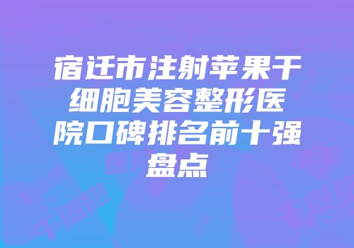 宿迁市注射苹果干细胞美容整形医院口碑排名前十强盘点