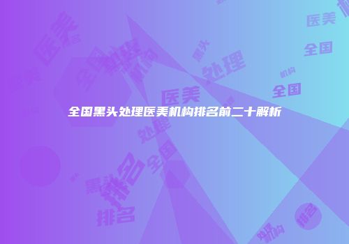 全国黑头处理医美机构排名前二十解析