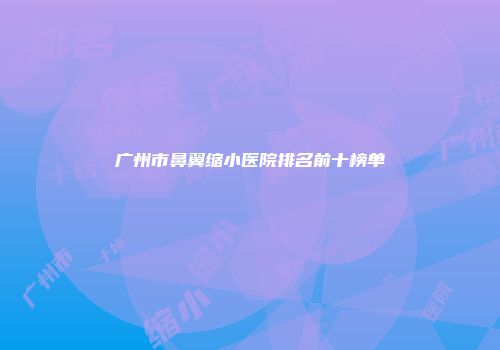 广州市鼻翼缩小医院排名前十榜单