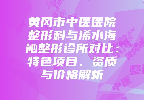 黄冈市中医医院整形科与浠水海沁整形诊所对比：特色项目、资质与价格解析
