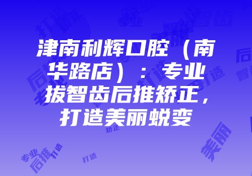 津南利辉口腔（南华路店）：专业拔智齿后推矫正，打造美丽蜕变
