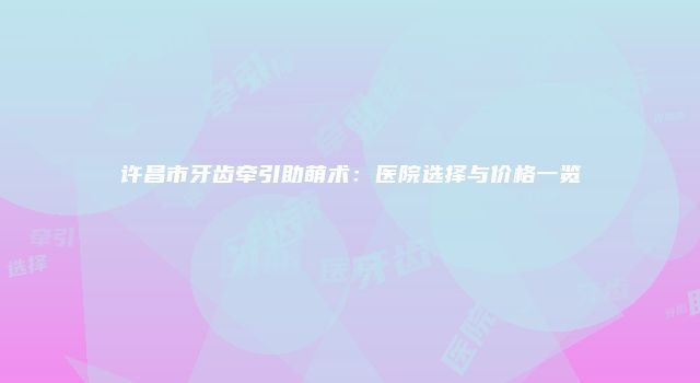 许昌市牙齿牵引助萌术：医院选择与价格一览
