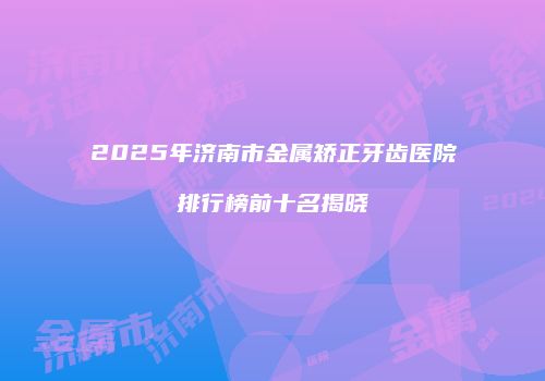 2025年济南市金属矫正牙齿医院排行榜前十名揭晓