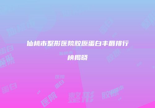 仙桃市整形医院胶原蛋白丰唇排行榜揭晓