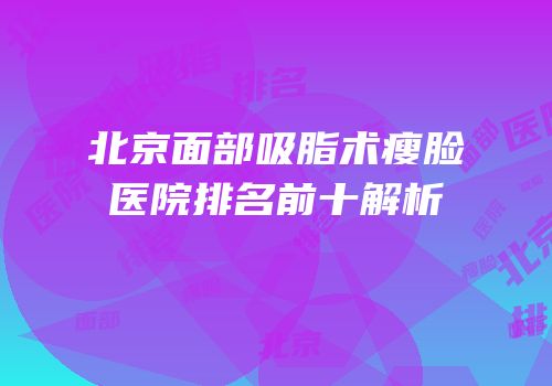 北京面部吸脂术瘦脸医院排名前十解析