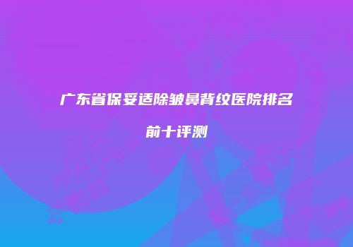 广东省保妥适除皱鼻背纹医院排名前十评测