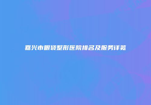 嘉兴市眼袋整形医院排名及服务详览