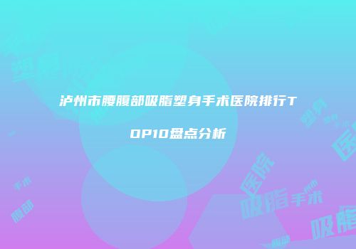 泸州市腰腹部吸脂塑身手术医院排行TOP10盘点分析