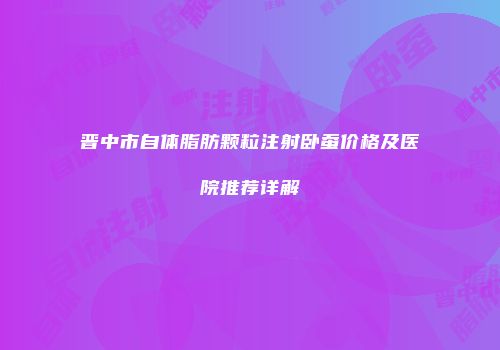 晋中市自体脂肪颗粒注射卧蚕价格及医院推荐详解