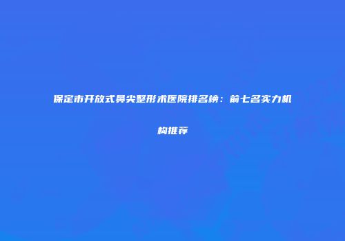 保定市开放式鼻尖整形术医院排名榜：前七名实力机构推荐