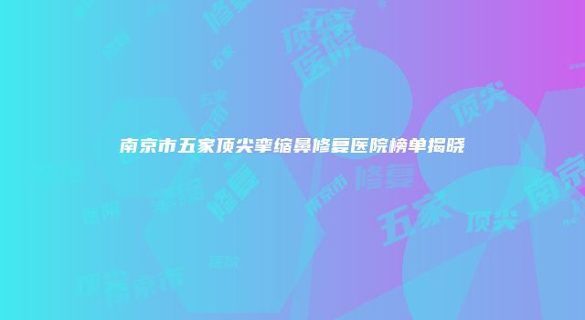 南京市五家顶尖挛缩鼻修复医院榜单揭晓