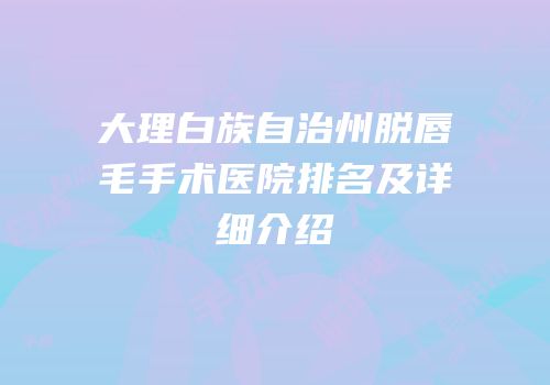 大理白族自治州脱唇毛手术医院排名及详细介绍