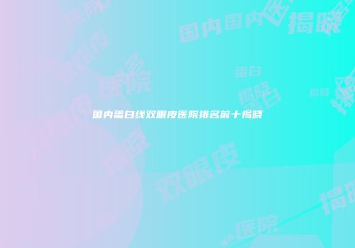 国内蛋白线双眼皮医院排名前十揭晓